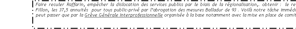 Zone de Texte: Faire reculer Raffarin, empcher la dislocation des services publics par le biais de la rgionalisation,. obtenir :  le retrait du plan Fillon, les 37,5 annuits  pour tous public-priv par labrogation des mesures Balladur de 93 . Voil notre tche immdiate, cela  ne peut passer que par la Grve Gnrale Interprofessionnelle organise  la base notamment avec la mise en place de comits de grve.

