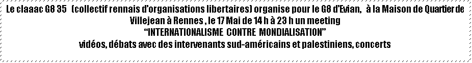 Zone de Texte: Le claaac G8 35   (collectif rennais dorganisations libertaires) organise pour le G8 dEvian,    la Maison de Quartier de Villejean  Rennes , le 17 Mai de 14 h  23 h un meeting
INTERNATIONALISME  CONTRE  MONDIALISATION
vidos, dbats avec des intervenants sud-amricains et palestiniens, concerts
