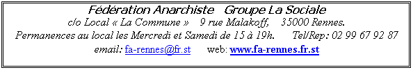 Zone de Texte: Fdration Anarchiste   Groupe La Sociale                                                                  c/o Local  La Commune     9 rue Malakoff,    35000 Rennes.
Permanences au local les Mercredi et Samedi de 15  19h.      Tel/Rep: 02 99 67 92 87               email: falasociale@fr.st      web: www.falasociale.fr.st
