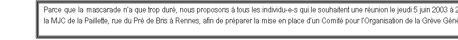 Zone de Texte: Parce que la mascarade na que trop dur, nous proposons  tous les individu-e-s qui le souhaitent une runion le jeudi 5 juin 2003  20 h 30  la MJC de la Paillette, rue du Pr de Bris  Rennes, afin de prparer la mise en place dun Comit pour lOrganisation de la Grve Gnrale.  